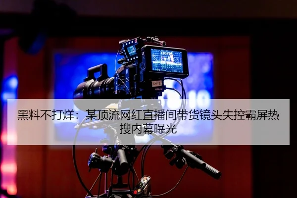 黑料不打烊：某顶流网红直播间带货镜头失控霸屏热搜内幕曝光